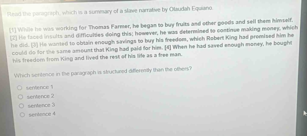 read the paragraph, which is a summary of a slave narrative by olaudah equiano. 1 while he was working for thomas farmer, he began to buy fruits and other goods and sell them himself. 2 he faced insults and difficulties doing this; however, he was determined to continue making money, which he did. 3 he wanted to obtain enough savings to buy his freedom, which robert king had promised him he could do for the same amount that king had paid for him. 4 when he had saved enough money, he bought his freedom from king and lived the rest of his life as a free man. which sentence in the paragraph is structured differently than the others? sentence 1 sentence 2 sentence 3 sentence 4
