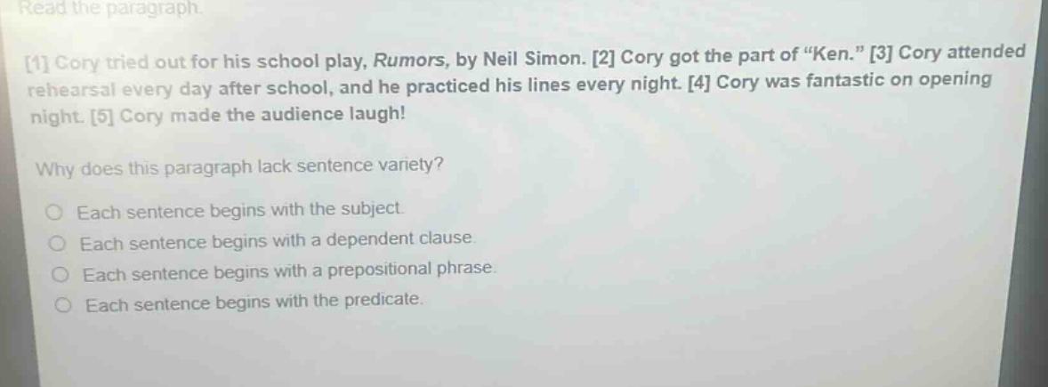 read the paragraph. 1 cory tried out for his school play, rumors, by neil simon. 2 cory got the part of “ken.” 3 cory attended rehearsal every day after school, and he practiced his lines every night. 4 cory was fantastic on opening night. 5 cory made the audience laugh! why does this paragraph lack sentence variety? each sentence begins with the subject. each sentence begins with a dependent clause. each sentence begins with a prepositional phrase. each sentence begins with the predicate.