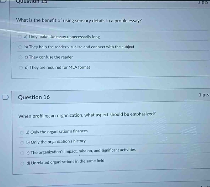 question 15\nwhat is the benefit of using sensory details in a profile essay?\n a) they make the essay unnecessarily long\n b) they help the reader visualize and connect with the subject\n c) they confuse the reader\n d) they are required for mla format\nquestion 16\nwhen profiling an organization, what aspect should be emphasized?\n a) only the organizations finances\n b) only the organizations history\n c) the organizations impact, mission, and significant activities\n d) unrelated organizations in the same field