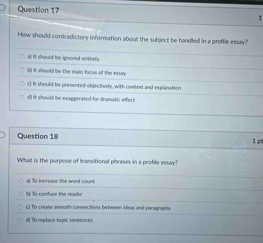 question 17\nhow should contradictory information about the subject be handled in a profile essay?\n a) it should be ignored entirely\n b) it should be the main focus of the essay\n c) it should be presented objectively, with context and explanation\n d) it should be exaggerated for dramatic effect\nquestion 18\nwhat is the purpose of transitional phrases in a profile essay?\n a) to increase the word count\n b) to confuse the reader\n c) to create smooth connections between ideas and paragraphs\n d) to replace topic sentences
