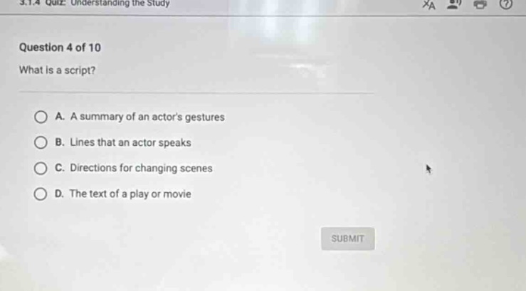 3.1.4 quiz: understanding the study\nquestion 4 of 10\nwhat is a script?\na. a summary of an actors gestures\nb. lines that an actor speaks\nc. directions for changing scenes\nd. the text of a play or movie
