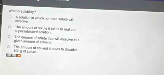 what is solubility? a solution in which no more solute will dissolve. the amount of solute it takes to make a supersaturated solution. the amount of solute that will dissolve in a given amount of solvent. the amount of solvent it takes to dissolve 100 g of solute. done