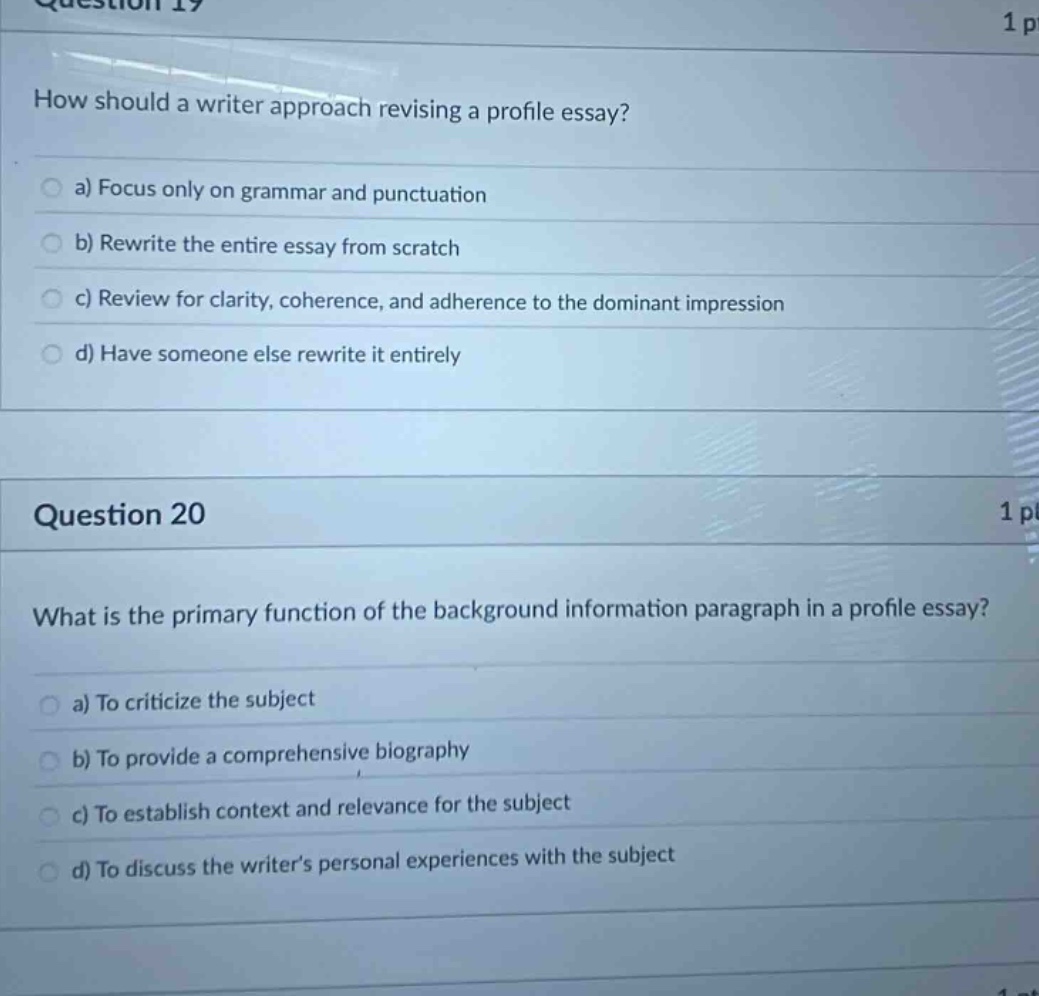 question 19 how should a writer approach revising a profile essay? a) focus only on grammar and punctuation b) rewrite the entire essay from scratch c) review for clarity, coherence, and adherence to the dominant impression d) have someone else rewrite it entirely question 20 what is the primary function of the background information paragraph in a profile essay? a) to criticize the subject b) to provide a comprehensive biography c) to establish context and relevance for the subject d) to discuss the writer’s personal experiences with the subject