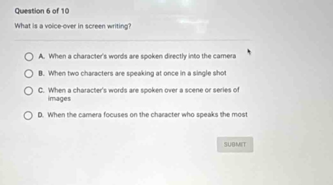 question 6 of 10 what is a voice - over in screen writing? a. when a characters words are spoken directly into the camera b. when two characters are speaking at once in a single shot c. when a characters words are spoken over a scene or series of images d. when the camera focuses on the character who speaks the most