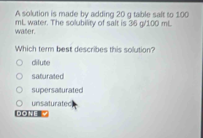 a solution is made by adding 20 g table salt to 100 ml water. the solubility of salt is 36 g/100 ml water. which term best describes this solution? dilute saturated supersaturated unsaturated done