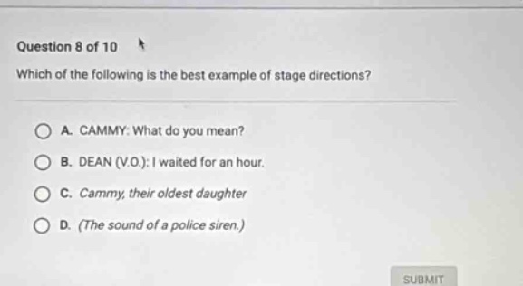 question 8 of 10 which of the following is the best example of stage directions? a. cammy: what do you mean? b. dean (v.o.): i waited for an hour. c. cammy, their oldest daughter d. (the sound of a police siren.)