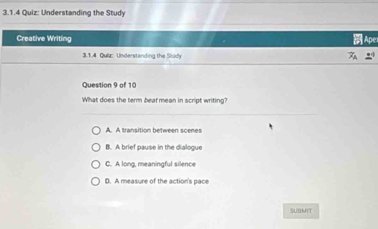 3.1.4 quiz: understanding the study\ncreative writing\n3.1.4 quiz: understanding the study\nquestion 9 of 10\nwhat does the term beat mean in script writing?\na. a transition between scenes\nb. a brief pause in the dialogue\nc. a long, meaningful silence\nd. a measure of the actions pace