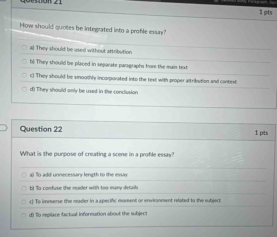 question 21\n1 pts\nhow should quotes be integrated into a profile essay?\n a) they should be used without attribution\n b) they should be placed in separate paragraphs from the main text\n c) they should be smoothly incorporated into the text with proper attribution and context\n d) they should only be used in the conclusion\nquestion 22\n1 pts\nwhat is the purpose of creating a scene in a profile essay?\n a) to add unnecessary length to the essay\n b) to confuse the reader with too many details\n c) to immerse the reader in a specific moment or environment related to the subject\n d) to replace factual information about the subject