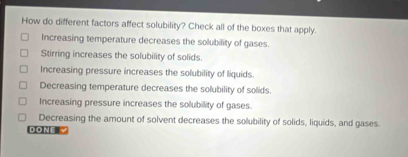 how do different factors affect solubility? check all of the boxes that apply. increasing temperature decreases the solubility of gases. stirring increases the solubility of solids. increasing pressure increases the solubility of liquids. decreasing temperature decreases the solubility of solids. increasing pressure increases the solubility of gases. decreasing the amount of solvent decreases the solubility of solids, liquids, and gases. done