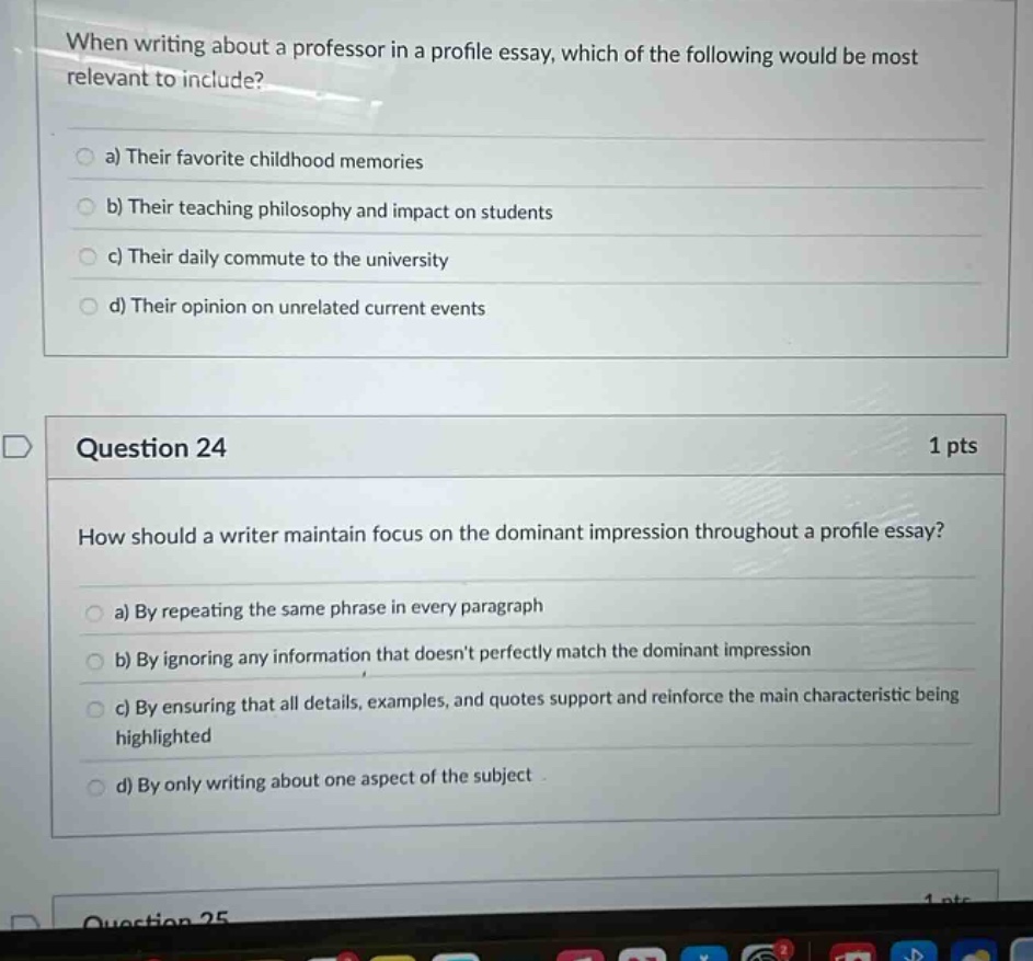when writing about a professor in a profile essay, which of the following would be most relevant to include? a) their favorite childhood memories b) their teaching philosophy and impact on students c) their daily commute to the university d) their opinion on unrelated current events question 24 1 pts how should a writer maintain focus on the dominant impression throughout a profile essay? a) by repeating the same phrase in every paragraph b) by ignoring any information that doesnt perfectly match the dominant impression c) by ensuring that all details, examples, and quotes support and reinforce the main characteristic being highlighted d) by only writing about one aspect of the subject