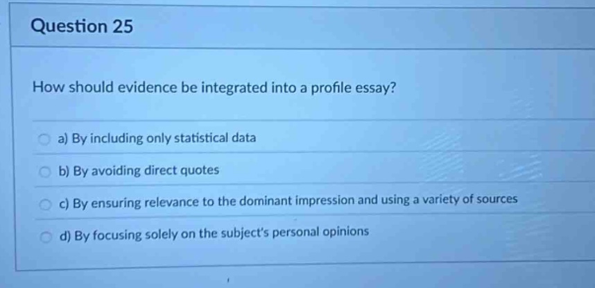 question 25\nhow should evidence be integrated into a profile essay?\n a) by including only statistical data\n b) by avoiding direct quotes\n c) by ensuring relevance to the dominant impression and using a variety of sources\n d) by focusing solely on the subjects personal opinions