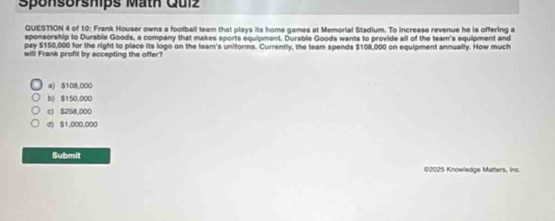 sponsorships math quiz question 4 of 10: frank houser owns a football team that plays its home games at memorial stadium. to increase revenue he is offering a sponsorship to durable goods, a company that makes sports equipment. durable goods wants to provide all of the teams equipment and pay $150,000 for the right to place its logo on the teams uniforms. currently, the team spends $108,000 on equipment annually. how much will frank profit by accepting the offer? a) $108,000 b) $150,000 c) $258,000 d) $1,000,000 submit ©2025 knowledge matters, inc.
