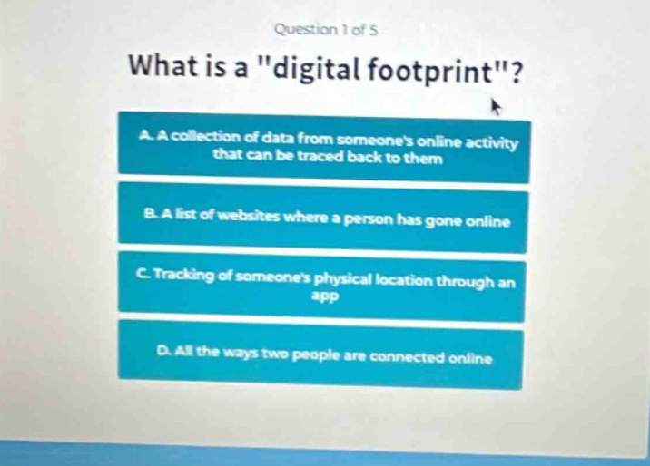 question 1 of 5\nwhat is a \digital footprint\?\na. a collection of data from someones online activity that can be traced back to them\nb. a list of websites where a person has gone online\nc. tracking of someones physical location through an app\nd. all the ways two people are connected online