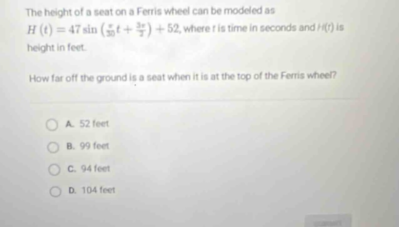 the height of a seat on a ferris wheel can be modeled as h(t)=47 sin((π/30)t + (3π/2)) + 52, where t is time in seconds and h(t) is height in feet. how far off the ground is a seat when it is at the top of the ferris wheel? a. 52 feet b. 99 feet c. 94 feet d. 104 feet