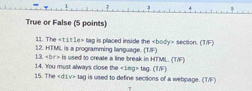 true or false (5 points)\n11. the <title> tag is placed inside the <body> section. (t/f)\n12. html is a programming language. (t/f)\n13. <br> is used to create a line break in html. (t/f)\n14. you must always close the <img> tag. (t/f)\n15. the <div> tag is used to define sections of a webpage. (t/f)