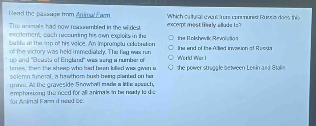 read the passage from animal farm. the animals had now reassembled in the wildest excitement, each recounting his own exploits in the battle at the top of his voice. an impromptu celebration of the victory was held immediately. the flag was run up and \beasts of england\ was sung a number of times, then the sheep who had been killed was given a solemn funeral, a hawthorn bush being planted on her grave. at the graveside snowball made a little speech, emphasizing the need for all animals to be ready to die for animal farm if need be. which cultural event from communist russia does this excerpt most likely allude to? the bolshevik revolution the end of the allied invasion of russia world war i the power struggle between lenin and stalin