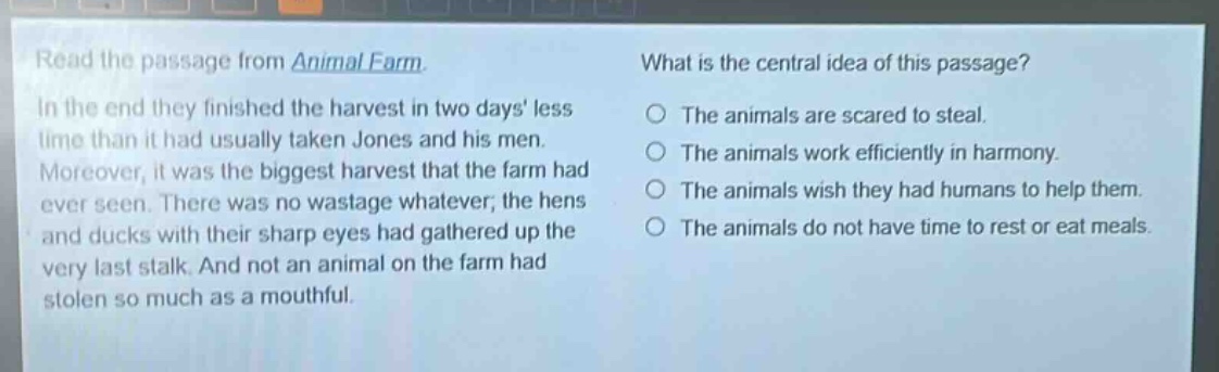 read the passage from animal farm. in the end they finished the harvest in two days less time than it had usually taken jones and his men. moreover, it was the biggest harvest that the farm had ever seen. there was no wastage whatever; the hens and ducks with their sharp eyes had gathered up the very last stalk. and not an animal on the farm had stolen so much as a mouthful. what is the central idea of this passage? the animals are scared to steal. the animals work efficiently in harmony. the animals wish they had humans to help them. the animals do not have time to rest or eat meals.