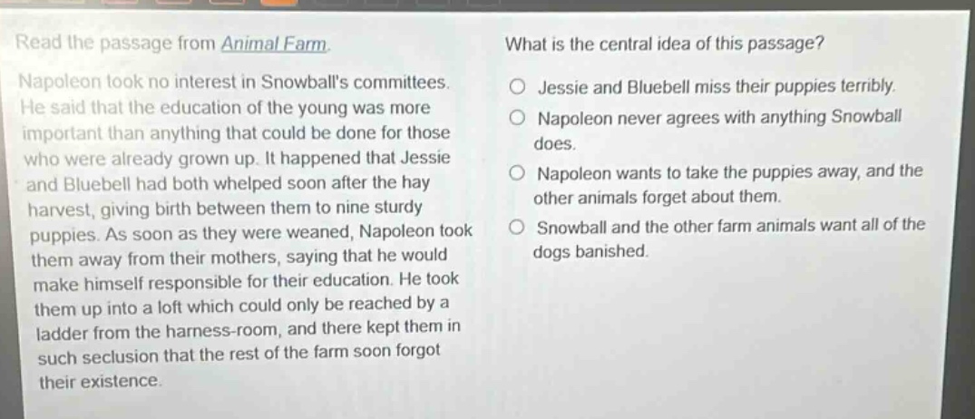 read the passage from animal farm. napoleon took no interest in snowballs committees. he said that the education of the young was more important than anything that could be done for those who were already grown up. it happened that jessie and bluebell had both whelped soon after the hay harvest, giving birth between them to nine sturdy puppies. as soon as they were weaned, napoleon took them away from their mothers, saying that he would make himself responsible for their education. he took them up into a loft which could only be reached by a ladder from the harness - room, and there kept them in such seclusion that the rest of the farm soon forgot their existence. what is the central idea of this passage? jessie and bluebell miss their puppies terribly. napoleon never agrees with anything snowball does. napoleon wants to take the puppies away, and the other animals forget about them. snowball and the other farm animals want all of the dogs banished.
