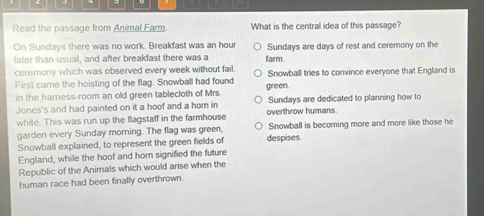 read the passage from animal farm. on sundays there was no work. breakfast was an hour later than usual, and after breakfast there was a ceremony which was observed every week without fail. first came the hoisting of the flag. snowball had found in the harness - room an old green tablecloth of mrs. joness and had painted on it a hoof and a horn in white. this was run up the flagstaff in the farmhouse garden every sunday morning. the flag was green, snowball explained, to represent the green fields of england, while the hoof and horn signified the future republic of the animals which would arise when the human race had been finally overthrown. what is the central idea of this passage? sundays are days of rest and ceremony on the farm. snowball tries to convince everyone that england is green. sundays are dedicated to planning how to overthrow humans. snowball is becoming more and more like those he despises.