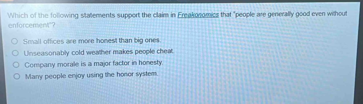 which of the following statements support the claim in freakonomics that “people are generally good even without enforcement”? small offices are more honest than big ones. unseasonably cold weather makes people cheat. company morale is a major factor in honesty. many people enjoy using the honor system.