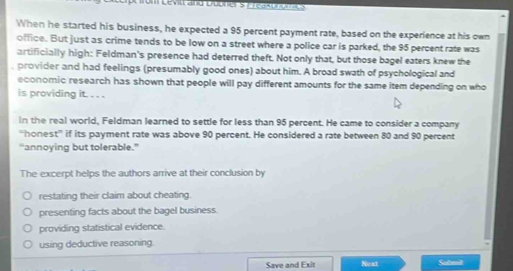 when he started his business, he expected a 95 percent payment rate, based on the experience at his own office. but just as crime tends to be low on a street where a police car is parked, the 95 percent rate was artificially high: feldmans presence had deterred theft. not only that, but those bagel eaters knew the provider and had feelings (presumably good ones) about him. a broad swath of psychological and economic research has shown that people will pay different amounts for the same item depending on who is providing it.... in the real world, feldman learned to settle for less than 95 percent. he came to consider a company “honest” if its payment rate was above 90 percent. he considered a rate between 80 and 90 percent “annoying but tolerable.” the excerpt helps the authors arrive at their conclusion by restating their claim about cheating. presenting facts about the bagel business. providing statistical evidence. using deductive reasoning.