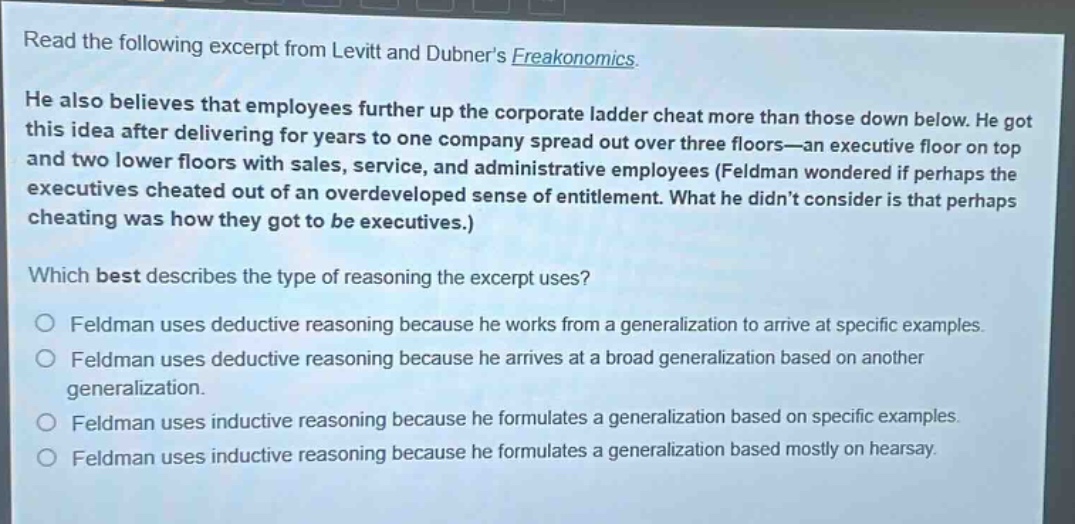 read the following excerpt from levitt and dubners freakonomics. he also believes that employees further up the corporate ladder cheat more than those down below. he got this idea after delivering for years to one company spread out over three floors—an executive floor on top and two lower floors with sales, service, and administrative employees (feldman wondered if perhaps the executives cheated out of an overdeveloped sense of entitlement. what he didnt consider is that perhaps cheating was how they got to be executives.) which best describes the type of reasoning the excerpt uses? feldman uses deductive reasoning because he works from a generalization to arrive at specific examples. feldman uses deductive reasoning because he arrives at a broad generalization based on another generalization. feldman uses inductive reasoning because he formulates a generalization based on specific examples. feldman uses inductive reasoning because he formulates a generalization based mostly on hearsay.