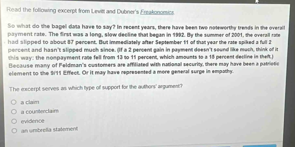 read the following excerpt from levitt and dubners freakonomics. so what do the bagel data have to say? in recent years, there have been two noteworthy trends in the overall payment rate. the first was a long, slow decline that began in 1992. by the summer of 2001, the overall rate had slipped to about 87 percent. but immediately after september 11 of that year the rate spiked a full 2 percent and hasnt slipped much since. (if a 2 percent gain in payment doesnt sound like much, think of it this way: the nonpayment rate fell from 13 to 11 percent, which amounts to a 15 percent decline in theft.) because many of feldmans customers are affiliated with national security, there may have been a patriotic element to the 9/11 effect. or it may have represented a more general surge in empathy. the excerpt serves as which type of support for the authors argument? a claim a counterclaim evidence an umbrella statement