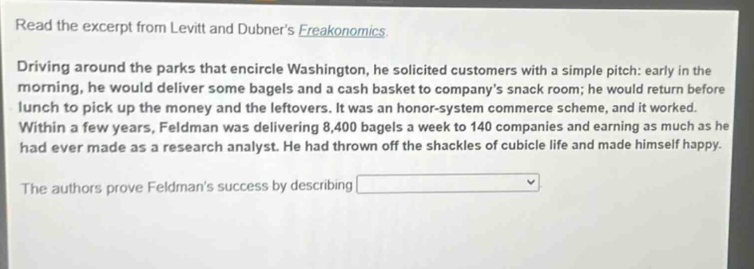 read the excerpt from levitt and dubners freakonomics. driving around the parks that encircle washington, he solicited customers with a simple pitch: early in the morning, he would deliver some bagels and a cash basket to companys snack room; he would return before lunch to pick up the money and the leftovers. it was an honor - system commerce scheme, and it worked. within a few years, feldman was delivering 8,400 bagels a week to 140 companies and earning as much as he had ever made as a research analyst. he had thrown off the shackles of cubicle life and made himself happy. the authors prove feldmans success by describing