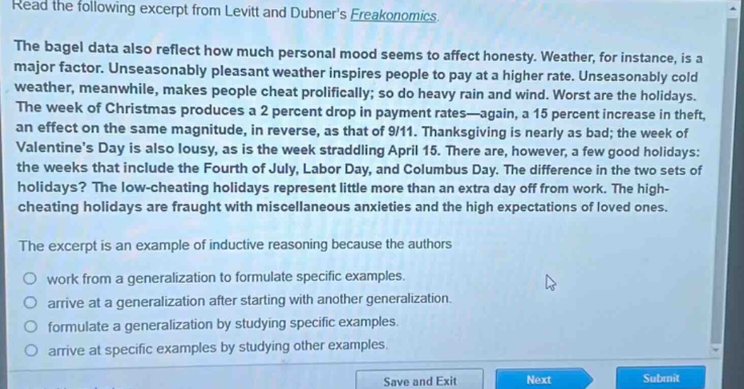 read the following excerpt from levitt and dubners freakonomics. the bagel data also reflect how much personal mood seems to affect honesty. weather, for instance, is a major factor. unseasonably pleasant weather inspires people to pay at a higher rate. unseasonably cold weather, meanwhile, makes people cheat prolifically; so do heavy rain and wind. worst are the holidays. the week of christmas produces a 2 percent drop in payment rates—again, a 15 percent increase in theft, an effect on the same magnitude, in reverse, as that of 9/11. thanksgiving is nearly as bad; the week of valentines day is also lousy, as is the week straddling april 15. there are, however, a few good holidays: the weeks that include the fourth of july, labor day, and columbus day. the difference in the two sets of holidays? the low - cheating holidays represent little more than an extra day off from work. the high - cheating holidays are fraught with miscellaneous anxieties and the high expectations of loved ones. the excerpt is an example of inductive reasoning because the authors work from a generalization to formulate specific examples. arrive at a generalization after starting with another generalization. formulate a generalization by studying specific examples. arrive at specific examples by studying other examples.