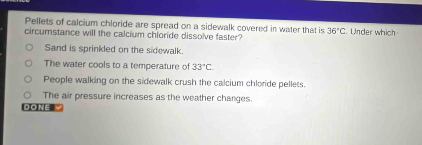 pellets of calcium chloride are spread on a sidewalk covered in water that is 36°c. under which circumstance will the calcium chloride dissolve faster? sand is sprinkled on the sidewalk. the water cools to a temperature of 33°c. people walking on the sidewalk crush the calcium chloride pellets. the air pressure increases as the weather changes.