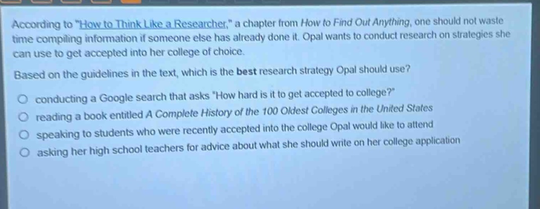 according to \how to think like a researcher,\ a chapter from how to find out anything, one should not waste time compiling information if someone else has already done it. opal wants to conduct research on strategies she can use to get accepted into her college of choice. based on the guidelines in the text, which is the best research strategy opal should use? conducting a google search that asks \how hard is it to get accepted to college?\ reading a book entitled a complete history of the 100 oldest colleges in the united states speaking to students who were recently accepted into the college opal would like to attend asking her high school teachers for advice about what she should write on her college application