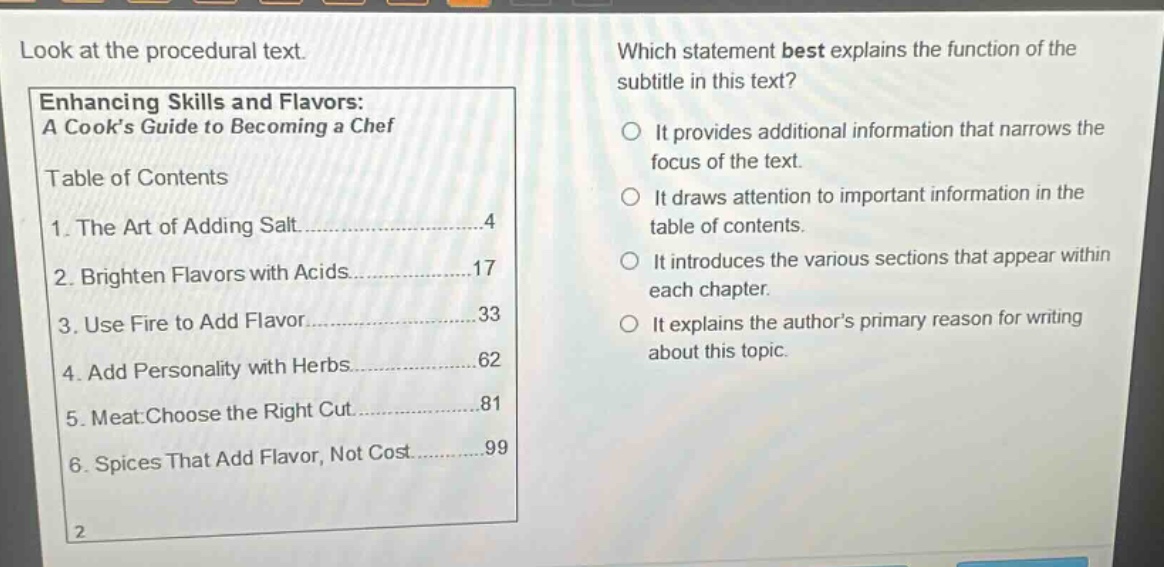 look at the procedural text. which statement best explains the function of the subtitle in this text? enhancing skills and flavors: a cooks guide to becoming a chef table of contents 1. the art of adding salt 4 2. brighten flavors with acids 17 3. use fire to add flavor 33 4. add personality with herbs 62 5. meat: choose the right cut 81 6. spices that add flavor, not cost 99 it provides additional information that narrows the focus of the text. it draws attention to important information in the table of contents. it introduces the various sections that appear within each chapter. it explains the authors primary reason for writing about this topic.