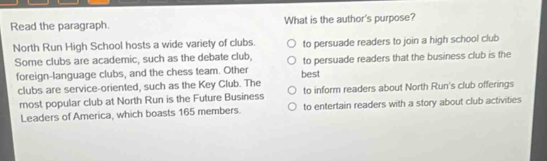 read the paragraph. north run high school hosts a wide variety of clubs. some clubs are academic, such as the debate club, foreign - language clubs, and the chess team. other clubs are service - oriented, such as the key club. the most popular club at north run is the future business leaders of america, which boasts 165 members. what is the authors purpose? to persuade readers to join a high school club to persuade readers that the business club is the best to inform readers about north runs club offerings to entertain readers with a story about club activities