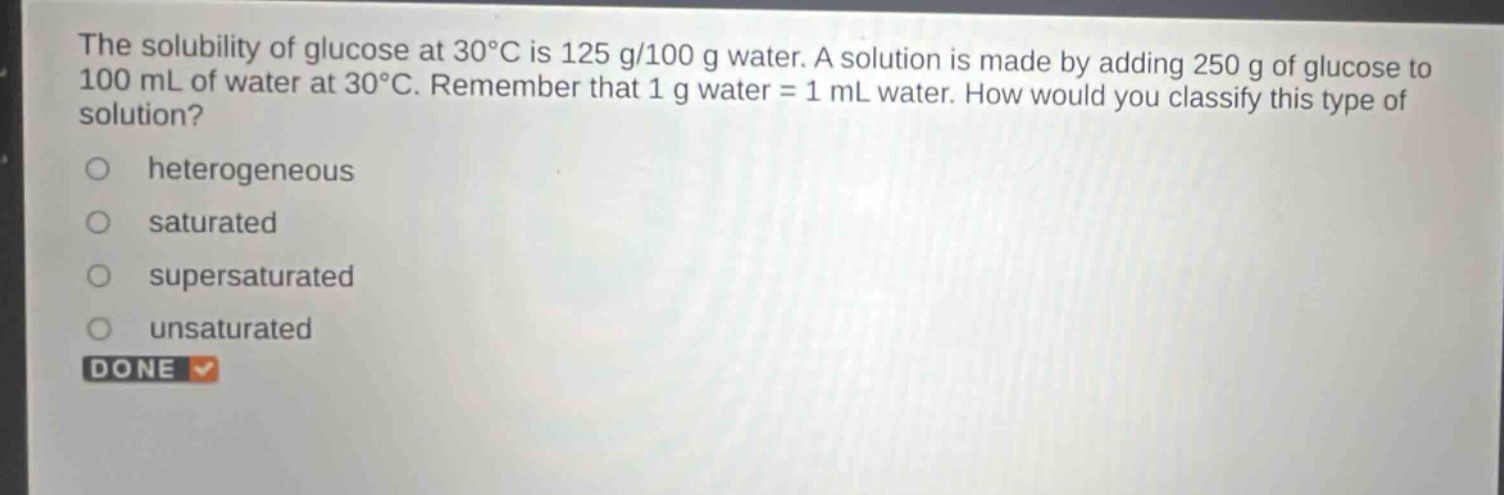 the solubility of glucose at 30°c is 125 g/100 g water. a solution is made by adding 250 g of glucose to 100 ml of water at 30°c. remember that 1 g water = 1 ml water. how would you classify this type of solution? heterogeneous saturated supersaturated unsaturated done