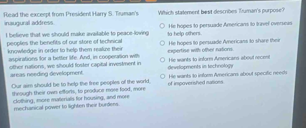 read the excerpt from president harry s. trumans inaugural address. i believe that we should make available to peace - loving peoples the benefits of our store of technical knowledge in order to help them realize their aspirations for a better life. and, in cooperation with other nations, we should foster capital investment in areas needing development. our aim should be to help the free peoples of the world, through their own efforts, to produce more food, more clothing, more materials for housing, and more mechanical power to lighten their burdens. which statement best describes trumans purpose? he hopes to persuade americans to travel overseas to help others. he hopes to persuade americans to share their expertise with other nations. he wants to inform americans about recent developments in technology. he wants to inform americans about specific needs of impoverished nations.