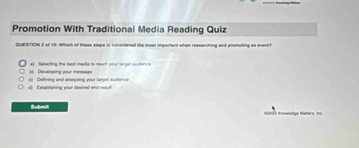promotion with traditional media reading quiz\nquestion 2 of 10: which of these steps is considered the most important when researching and promoting an event?\n a) selecting the best media to reach your target audience\n b) developing your message\n c) defining and analyzing your target audience\n d) establishing your desired end result