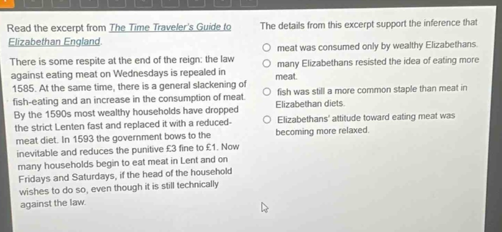 read the excerpt from the time travelers guide to elizabethan england. there is some respite at the end of the reign: the law against eating meat on wednesdays is repealed in 1585. at the same time, there is a general slackening of fish - eating and an increase in the consumption of meat. by the 1590s most wealthy households have dropped the strict lenten fast and replaced it with a reduced - meat diet. in 1593 the government bows to the inevitable and reduces the punitive £3 fine to £1. now many households begin to eat meat in lent and on fridays and saturdays, if the head of the household wishes to do so, even though it is still technically against the law. the details from this excerpt support the inference that meat was consumed only by wealthy elizabethans. many elizabethans resisted the idea of eating more meat. fish was still a more common staple than meat in elizabethan diets. elizabethans attitude toward eating meat was becoming more relaxed.
