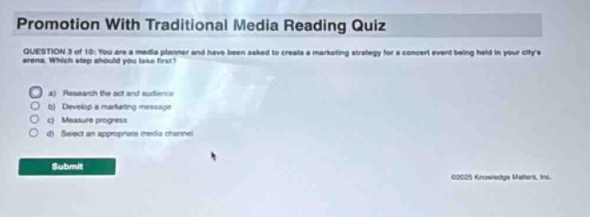 promotion with traditional media reading quiz question 3 of 10: you are a media planner and have been asked to create a marketing strategy for a concert event being held in your citys arena. which step should you take first? a) research the act and audience b) develop a marketing message c) measure progress d) select an appropriate media channel submit ©2025 knowledge matters, inc.