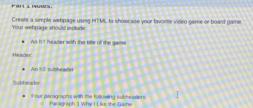 part 1 notes: create a simple webpage using html to showcase your favorite video game or board game. your webpage should include: an h1 header with the title of the game header: an h3 subheader subheader: four paragraphs with the following subheaders: paragraph 1 why i like the game