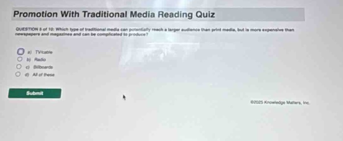 promotion with traditional media reading quiz question 8 of 10: which type of traditional media can potentially reach a larger audience than print media, but is more expensive than newspapers and magazines and can be complicated to produce? a) tv b) radio c) billboards d) all of these submit ©2025 knowledge matters, inc.