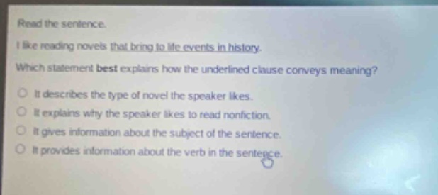 read the sentence. i like reading novels that bring to life events in history. which statement best explains how the underlined clause conveys meaning? it describes the type of novel the speaker likes. it explains why the speaker likes to read nonfiction. it gives information about the subject of the sentence. it provides information about the verb in the sentence.