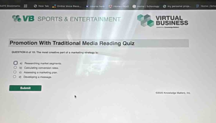 vb sports & entertainment virtual business promotion with traditional media reading quiz question 8 of 10: the most creative part of a marketing strategy is: a) researching market segments. b) calculating conversion rates. c) assessing a marketing plan. d) developing a message. submit ©2025 knowledge matters, inc.