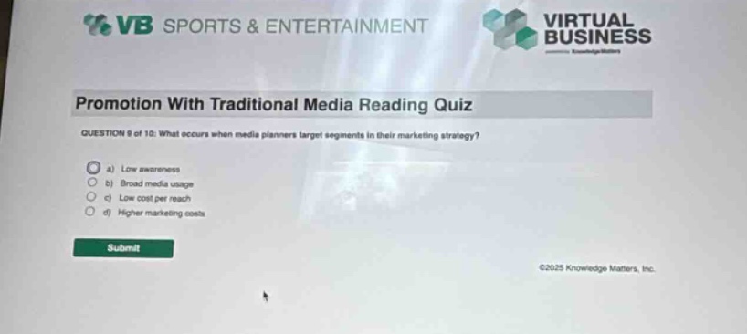 vb sports & entertainment virtual business promotion with traditional media reading quiz question 8 of 10: what occurs when media planners target segments in their marketing strategy? a) low awareness b) broad media usage c) low cost per reach d) higher marketing costs submit ©2025 knowledge matters, inc.