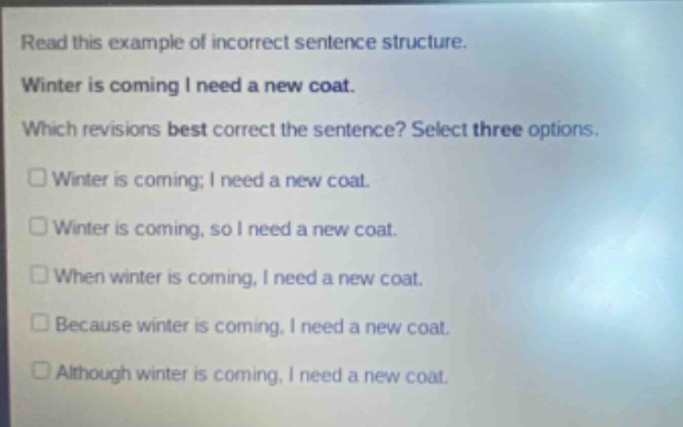 read this example of incorrect sentence structure. winter is coming i need a new coat. which revisions best correct the sentence? select three options. winter is coming; i need a new coat. winter is coming, so i need a new coat. when winter is coming, i need a new coat. because winter is coming, i need a new coat. although winter is coming, i need a new coat.