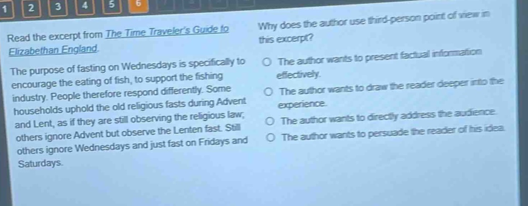 read the excerpt from the time travelers guide to elizabethan england. the purpose of fasting on wednesdays is specifically to encourage the eating of fish, to support the fishing industry. people therefore respond differently. some households uphold the old religious fasts during advent and lent, as if they are still observing the religious law; others ignore advent but observe the lenten fast. still others ignore wednesdays and just fast on fridays and saturdays. why does the author use third - person point of view in this excerpt? the author wants to present factual information effectively. the author wants to draw the reader deeper into the experience. the author wants to directly address the audience. the author wants to persuade the reader of his idea.