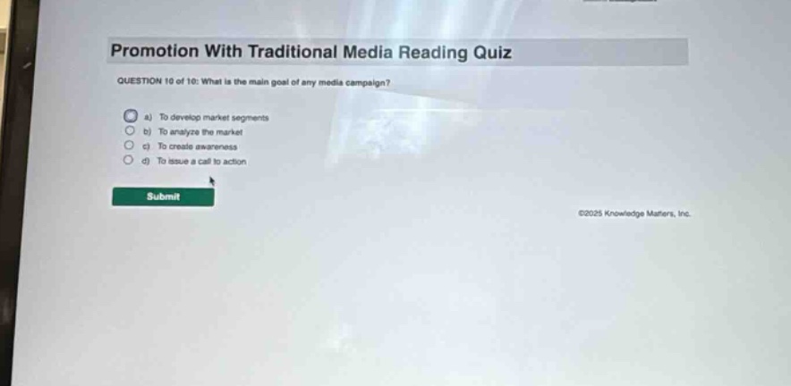 promotion with traditional media reading quiz\nquestion 10 of 10: what is the main goal of any media campaign?\n a) to develop market segments\n b) to analyze the market\n c) to create awareness\n d) to issue a call to action\nsubmit\n©2025 knowledge matters, inc.