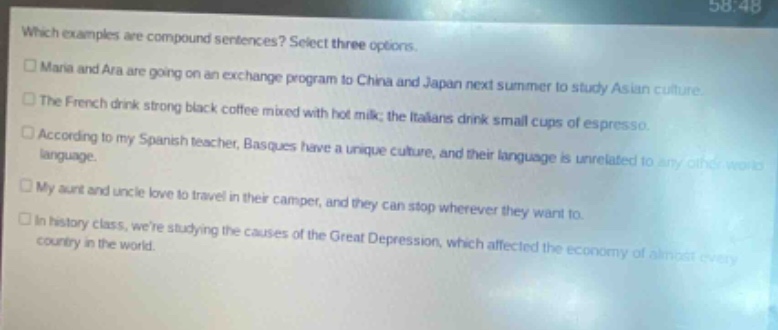 which examples are compound sentences? select three options. maria and ara are going on an exchange program to china and japan next summer to study asian culture. the french drink strong black coffee mixed with hot milk; the italians drink small cups of espresso. according to my spanish teacher, basques have a unique culture, and their language is unrelated to any other world language. my aunt and uncle love to travel in their camper, and they can stop wherever they want to. in history class, were studying the causes of the great depression, which affected the economy of almost every country in the world.
