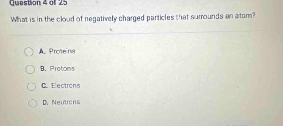 question 4 of 25 what is in the cloud of negatively charged particles that surrounds an atom? a. proteins b. protons c. electrons d. neutrons