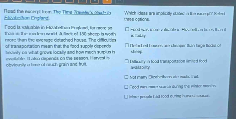 read the excerpt from the time travelers guide to elizabethan england. food is valuable in elizabethan england, far more so than in the modern world. a flock of 180 sheep is worth more than the average detached house. the difficulties of transportation mean that the food supply depends heavily on what grows locally and how much surplus is available. it also depends on the season. harvest is obviously a time of much grain and fruit. which ideas are implicitly stated in the excerpt? select three options. food was more valuable in elizabethan times than it is today. detached houses are cheaper than large flocks of sheep. difficulty in food transportation limited food availability. not many elizabethans ate exotic fruit. food was more scarce during the winter months. more people had food during harvest season.