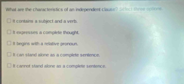 what are the characteristics of an independent clause? select three options. it contains a subject and a verb. it expresses a complete thought. it begins with a relative pronoun. it can stand alone as a complete sentence. it cannot stand alone as a complete sentence.